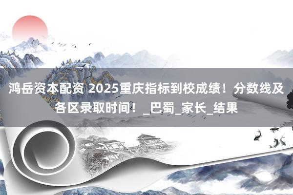鸿岳资本配资 2025重庆指标到校成绩！分数线及各区录取时间！_巴蜀_家长_结果