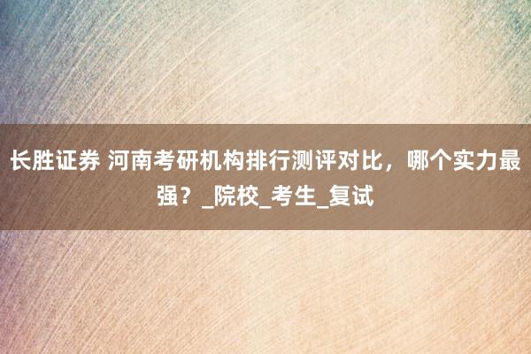 长胜证券 河南考研机构排行测评对比，哪个实力最强？_院校_考生_复试