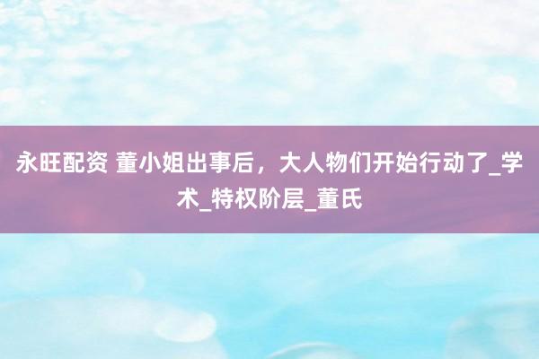 永旺配资 董小姐出事后，大人物们开始行动了_学术_特权阶层_董氏