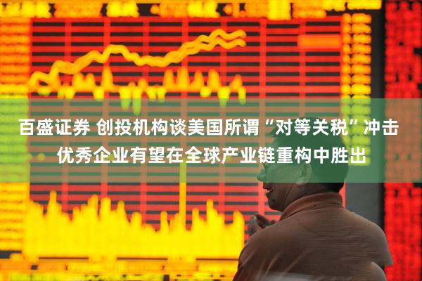 百盛证券 创投机构谈美国所谓“对等关税”冲击 优秀企业有望在全球产业链重构中胜出