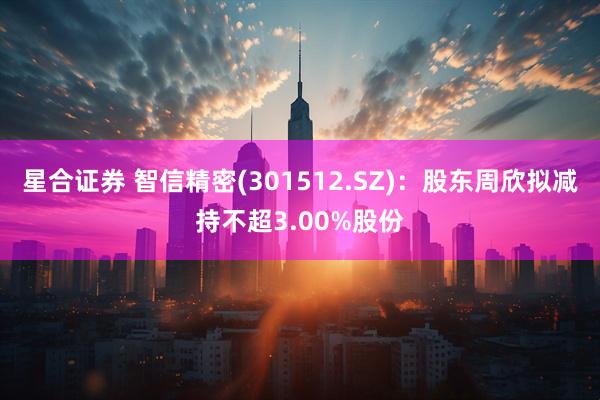 星合证券 智信精密(301512.SZ)：股东周欣拟减持不超3.00%股份
