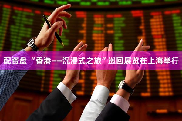 配资盘 “香港——沉浸式之旅”巡回展览在上海举行