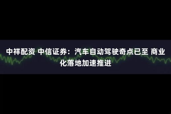 中祥配资 中信证券：汽车自动驾驶奇点已至 商业化落地加速推进