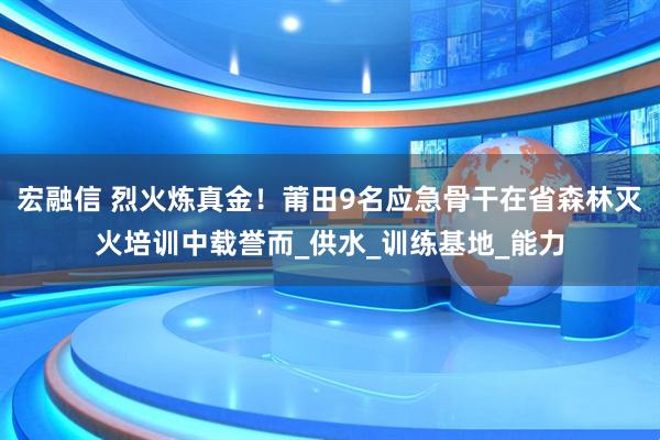 宏融信 烈火炼真金！莆田9名应急骨干在省森林灭火培训中载誉而_供水_训练基地_能力