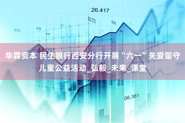 华霖资本 民生银行西安分行开展“六一”关爱留守儿童公益活动_弘毅_未来_课堂