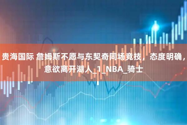 贵海国际 詹姆斯不愿与东契奇同场竞技，态度明确，意欲离开湖人_1_NBA_骑士