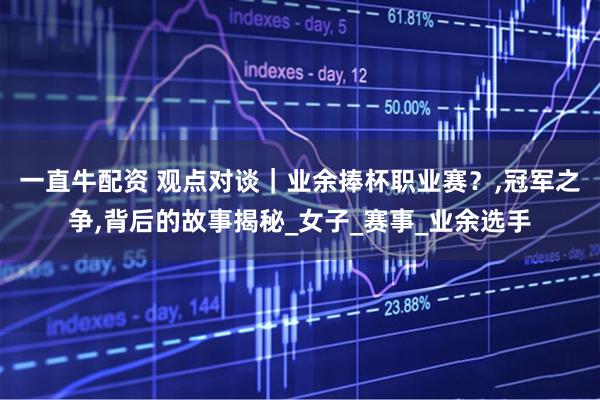 一直牛配资 观点对谈｜业余捧杯职业赛？,冠军之争,背后的故事揭秘_女子_赛事_业余选手