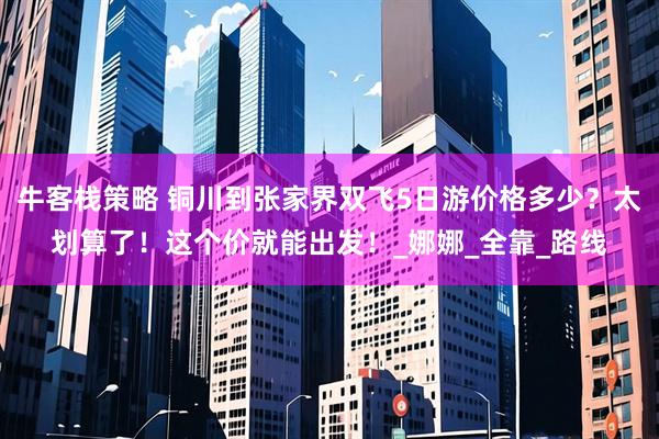 牛客栈策略 铜川到张家界双飞5日游价格多少？太划算了！这个价就能出发！_娜娜_全靠_路线