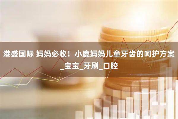港盛国际 妈妈必收！小鹿妈妈儿童牙齿的呵护方案_宝宝_牙刷_口腔