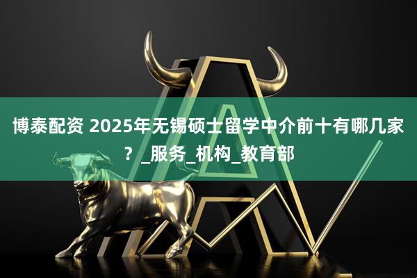 博泰配资 2025年无锡硕士留学中介前十有哪几家？_服务_机构_教育部