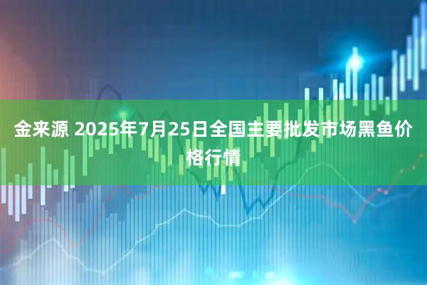 金来源 2025年7月25日全国主要批发市场黑鱼价格行情