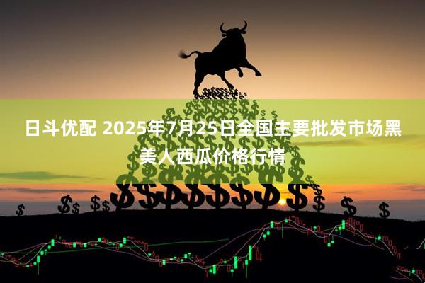 日斗优配 2025年7月25日全国主要批发市场黑美人西瓜价格行情