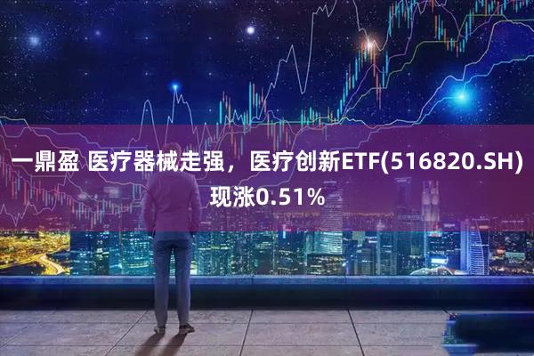 一鼎盈 医疗器械走强，医疗创新ETF(516820.SH)现涨0.51%