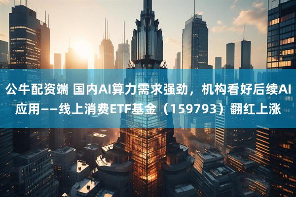 公牛配资端 国内AI算力需求强劲，机构看好后续AI应用——线上消费ETF基金（159793）翻红上涨