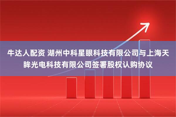 牛达人配资 湖州中科星眼科技有限公司与上海天眸光电科技有限公司签署股权认购协议