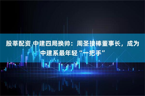 股莘配资 中建四局换帅：周圣接棒董事长，成为中建系最年轻“一把手”