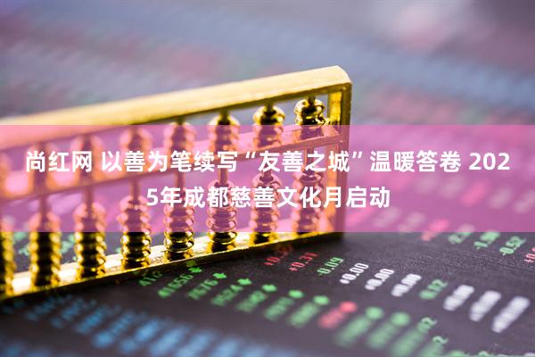 尚红网 以善为笔续写“友善之城”温暖答卷 2025年成都慈善文化月启动