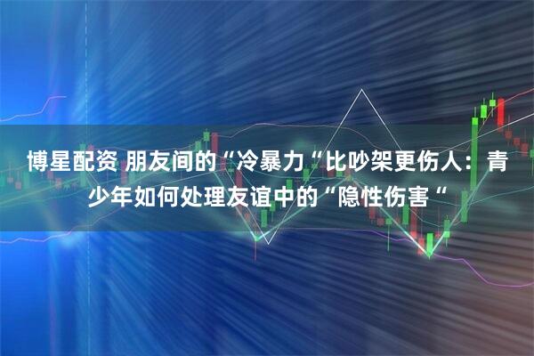 博星配资 朋友间的“冷暴力“比吵架更伤人:青少年如何处理友谊中的“隐性伤害“