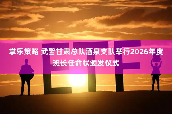 掌乐策略 武警甘肃总队酒泉支队举行2026年度班长任命状颁发仪式